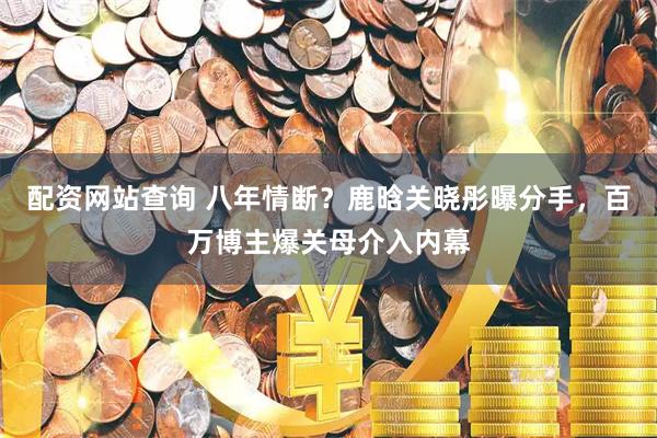 配资网站查询 八年情断？鹿晗关晓彤曝分手，百万博主爆关母介入内幕