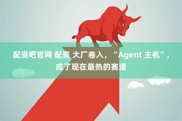 配资吧官网 配资 大厂卷入，“Agent 主机”，成了现在最热的赛道