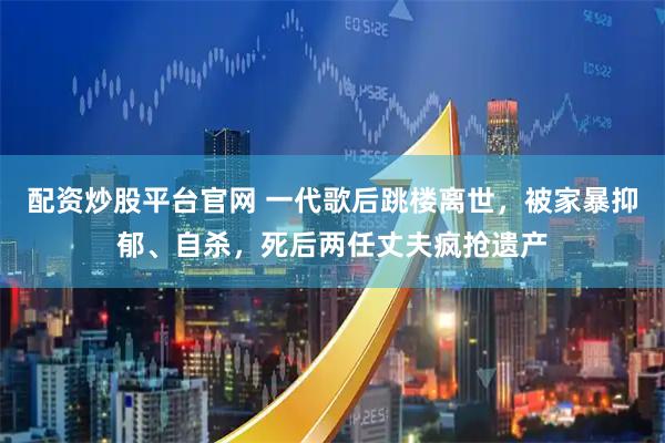 配资炒股平台官网 一代歌后跳楼离世，被家暴抑郁、自杀，死后两任丈夫疯抢遗产