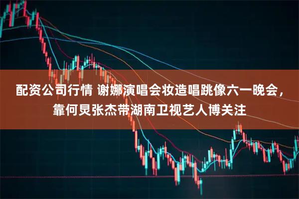 配资公司行情 谢娜演唱会妆造唱跳像六一晚会，靠何炅张杰带湖南卫视艺人博关注