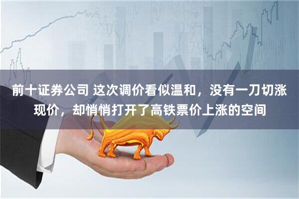 前十证券公司 这次调价看似温和，没有一刀切涨现价，却悄悄打开了高铁票价上涨的空间