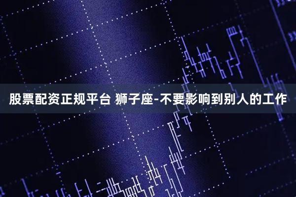 股票配资正规平台 狮子座-不要影响到别人的工作