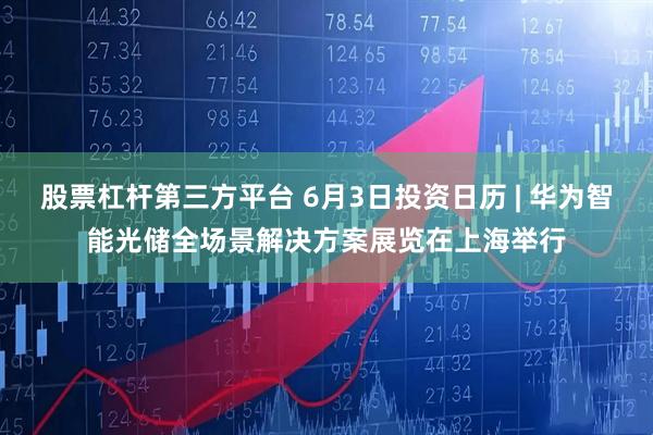 股票杠杆第三方平台 6月3日投资日历 | 华为智能光储全场景解决方案展览在上海举行