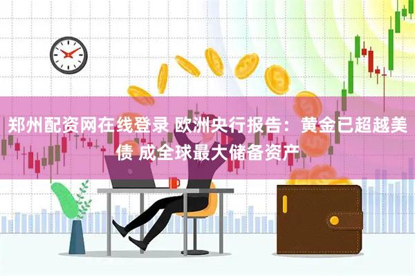 郑州配资网在线登录 欧洲央行报告：黄金已超越美债 成全球最大储备资产