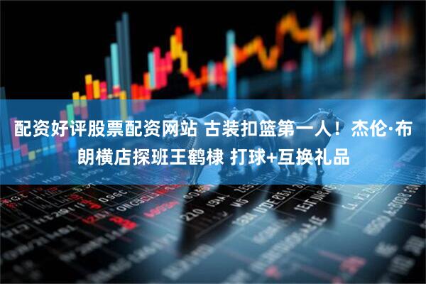 配资好评股票配资网站 古装扣篮第一人！杰伦·布朗横店探班王鹤棣 打球+互换礼品