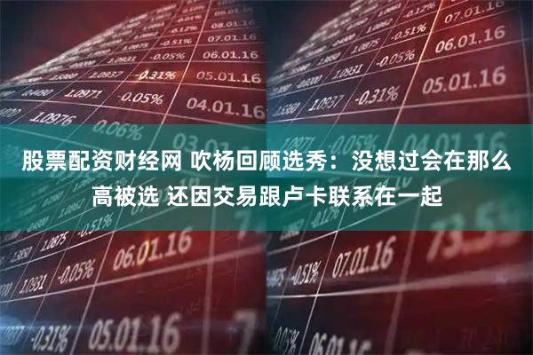 股票配资财经网 吹杨回顾选秀：没想过会在那么高被选 还因交易跟卢卡联系在一起