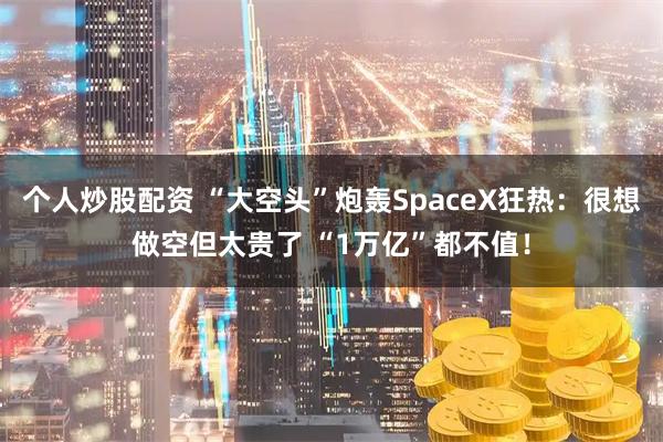 个人炒股配资 “大空头”炮轰SpaceX狂热：很想做空但太贵了 “1万亿”都不值！