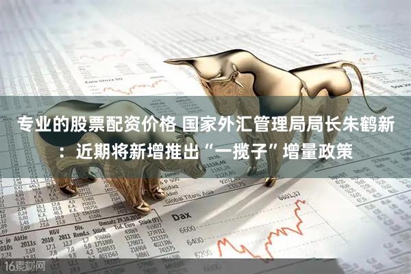 专业的股票配资价格 国家外汇管理局局长朱鹤新：近期将新增推出“一揽子”增量政策