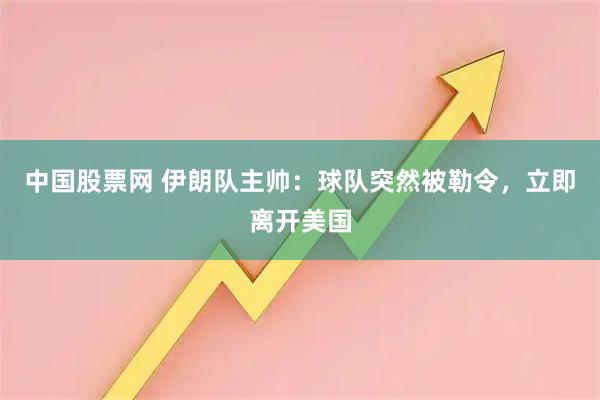 中国股票网 伊朗队主帅：球队突然被勒令，立即离开美国