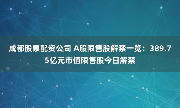 成都股票配资公司 A股限售股解禁一览：389.75亿元市值限售股今日解禁