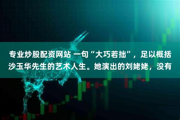 专业炒股配资网站 一句“大巧若拙”，足以概括沙玉华先生的艺术人生。她演出的刘姥姥，没有