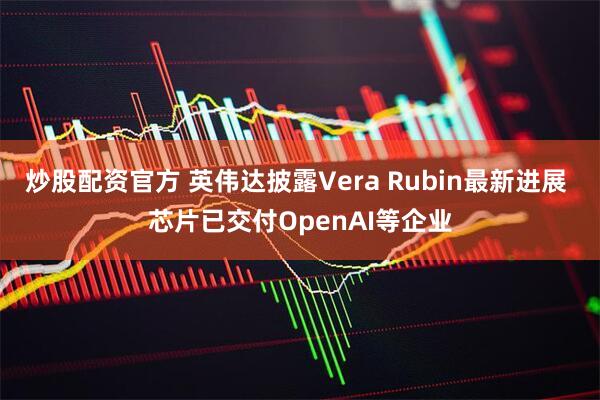 炒股配资官方 英伟达披露Vera Rubin最新进展 芯片已交付OpenAI等企业