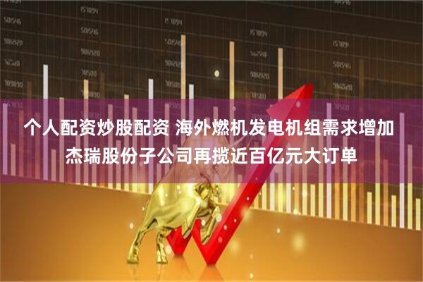 个人配资炒股配资 海外燃机发电机组需求增加 杰瑞股份子公司再揽近百亿元大订单