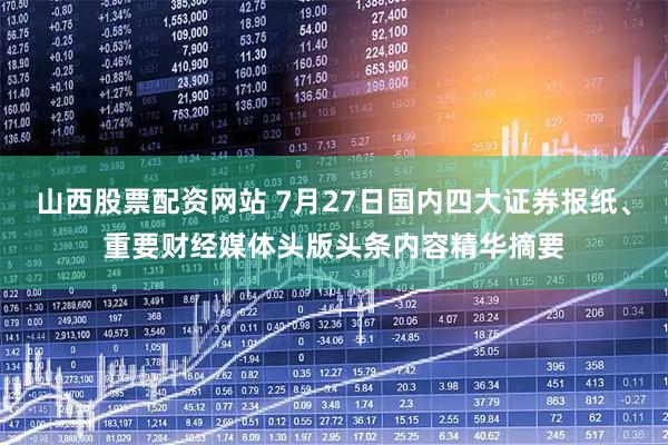 山西股票配资网站 7月27日国内四大证券报纸、重要财经媒体头版头条内容精华摘要