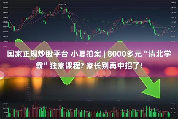 国家正规炒股平台 小夏拍案 | 8000多元“清北学霸”独家课程? 家长别再中招了!