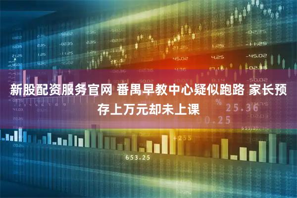 新股配资服务官网 番禺早教中心疑似跑路 家长预存上万元却未上课